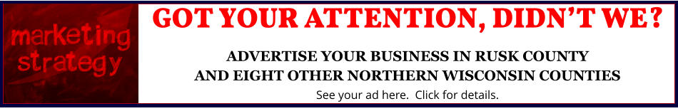 GOT YOUR ATTENTION, DIDNâ€™T WE?ADVERTISE YOUR BUSINESS IN RUSK COUNTYAND EIGHT OTHER NORTHERN WISCONSIN COUNTIES See your ad here.  Click for details.