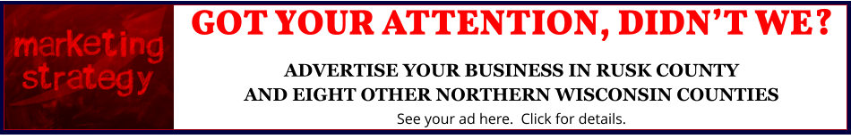 GOT YOUR ATTENTION, DIDN’T WE?ADVERTISE YOUR BUSINESS IN RUSK COUNTYAND EIGHT OTHER NORTHERN WISCONSIN COUNTIES See your ad here.  Click for details.